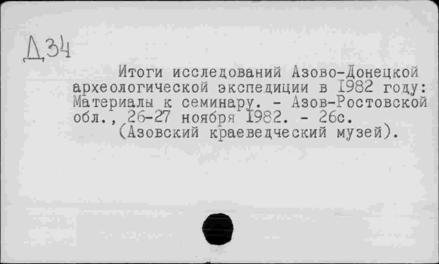 ﻿№
Итоги исследований Азово-Донецкой археологической экспедиции в 1982 году: Материалы к семинару. - Азов-Ростовской обл., 26-27 ноября 1982. - 2бс.
(Азовский краеведческий музей).